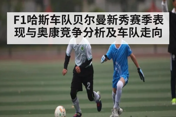 F1哈斯车队贝尔曼新秀赛季表现与奥康竞争分析及车队走向